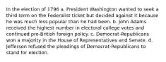 In the election of 1796 a. President Washington wanted to seek a third term on the Federalist ticket but decided against it because he was much less popular than he had been. b. John Adams received the highest number in electoral college votes and continued pro-British foreign policy. c. Democrat-Republicans won a majority in the House of Representatives and Senate. d. Jefferson refused the pleadings of Democrat-Republicans to stand for election.