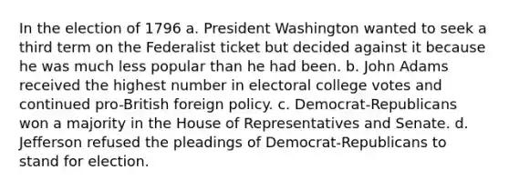 In the election of 1796 a. President Washington wanted to seek a third term on the Federalist ticket but decided against it because he was much less popular than he had been. b. John Adams received the highest number in electoral college votes and continued pro-British foreign policy. c. Democrat-Republicans won a majority in the House of Representatives and Senate. d. Jefferson refused the pleadings of Democrat-Republicans to stand for election.