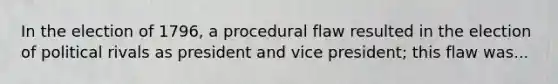 In the election of 1796, a procedural flaw resulted in the election of political rivals as president and vice president; this flaw was...