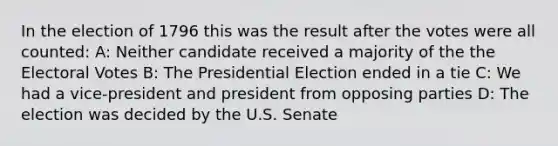 In the election of 1796 this was the result after the votes were all counted: A: Neither candidate received a majority of the the Electoral Votes B: The Presidential Election ended in a tie C: We had a vice-president and president from opposing parties D: The election was decided by the U.S. Senate