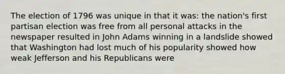 The election of 1796 was unique in that it was: the nation's first partisan election was free from all personal attacks in the newspaper resulted in John Adams winning in a landslide showed that Washington had lost much of his popularity showed how weak Jefferson and his Republicans were