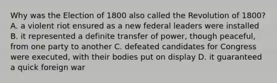 Why was the Election of 1800 also called the Revolution of 1800? A. a violent riot ensured as a new federal leaders were installed B. it represented a definite transfer of power, though peaceful, from one party to another C. defeated candidates for Congress were executed, with their bodies put on display D. it guaranteed a quick foreign war