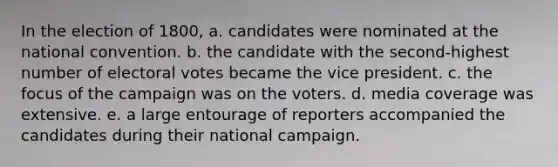 In the election of 1800, a. candidates were nominated at the national convention. b. the candidate with the second-highest number of electoral votes became the vice president. c. the focus of the campaign was on the voters. d. media coverage was extensive. e. a large entourage of reporters accompanied the candidates during their national campaign.