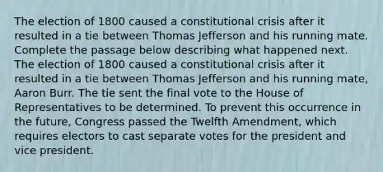 The election of 1800 caused a constitutional crisis after it resulted in a tie between Thomas Jefferson and his running mate. Complete the passage below describing what happened next. The election of 1800 caused a constitutional crisis after it resulted in a tie between Thomas Jefferson and his running mate, Aaron Burr. The tie sent the final vote to the House of Representatives to be determined. To prevent this occurrence in the future, Congress passed the Twelfth Amendment, which requires electors to cast separate votes for the president and vice president.