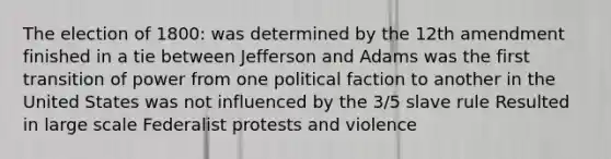 The election of 1800: was determined by the 12th amendment finished in a tie between Jefferson and Adams was the first transition of power from one political faction to another in the United States was not influenced by the 3/5 slave rule Resulted in large scale Federalist protests and violence