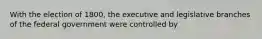 With the election of 1800, the executive and legislative branches of the federal government were controlled by