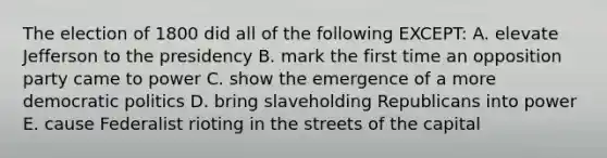 The election of 1800 did all of the following EXCEPT: A. elevate Jefferson to the presidency B. mark the first time an opposition party came to power C. show the emergence of a more democratic politics D. bring slaveholding Republicans into power E. cause Federalist rioting in the streets of the capital