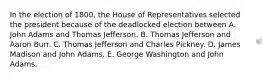 In the election of 1800, the House of Representatives selected the president because of the deadlocked election between A. John Adams and Thomas Jefferson. B. Thomas Jefferson and Aaron Burr. C. Thomas Jefferson and Charles Pickney. D. James Madison and John Adams. E. George Washington and John Adams.