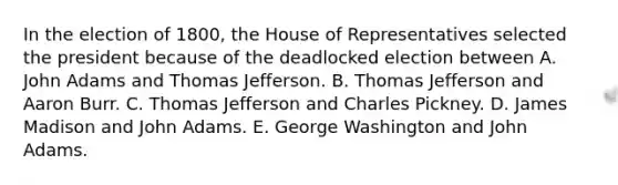 In the election of 1800, the House of Representatives selected the president because of the deadlocked election between A. John Adams and Thomas Jefferson. B. Thomas Jefferson and Aaron Burr. C. Thomas Jefferson and Charles Pickney. D. James Madison and John Adams. E. George Washington and John Adams.