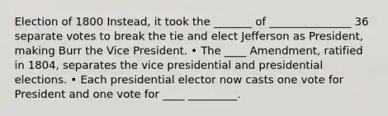 Election of 1800 Instead, it took the _______ of _______________ 36 separate votes to break the tie and elect Jefferson as President, making Burr the Vice President. • The ____ Amendment, ratified in 1804, separates the vice presidential and presidential elections. • Each presidential elector now casts one vote for President and one vote for ____ _________.