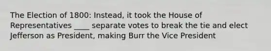 The Election of 1800: Instead, it took the House of Representatives ____ separate votes to break the tie and elect Jefferson as President, making Burr the Vice President