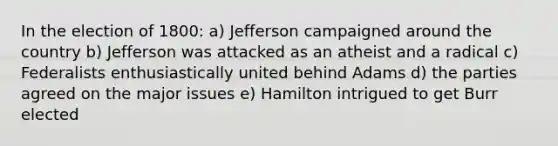 In the election of 1800: a) Jefferson campaigned around the country b) Jefferson was attacked as an atheist and a radical c) Federalists enthusiastically united behind Adams d) the parties agreed on the major issues e) Hamilton intrigued to get Burr elected