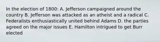 In the election of 1800: A. Jefferson campaigned around the country B. Jefferson was attacked as an atheist and a radical C. Federalists enthusiastically united behind Adams D. the parties agreed on the major issues E. Hamilton intrigued to get Burr elected