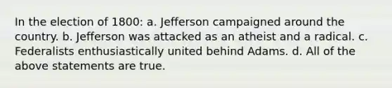 In the election of 1800: a. Jefferson campaigned around the country. b. Jefferson was attacked as an atheist and a radical. c. Federalists enthusiastically united behind Adams. d. All of the above statements are true.