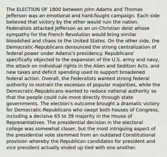 The ELECTION OF 1800 between John Adams and Thomas Jefferson was an emotional and hard-fought campaign. Each side believed that victory by the other would ruin the nation. Federalists attacked Jefferson as an un-Christian deist whose sympathy for the French Revolution would bring similar bloodshed and chaos to the United States. On the other side, the Democratic-Republicans denounced the strong centralization of federal power under Adams's presidency. Republicans' specifically objected to the expansion of the U.S. army and navy, the attack on individual rights in the Alien and Sedition Acts, and new taxes and deficit spending used to support broadened federal action. Overall, the Federalists wanted strong federal authority to restrain the excesses of popular majorities, while the Democratic-Republicans wanted to reduce national authority so that the people could rule more directly through state governments. The election's outcome brought a dramatic victory for Democratic-Republicans who swept both houses of Congress, including a decisive 65 to 39 majority in the House of Representatives. The presidential decision in the electoral college was somewhat closer, but the most intriguing aspect of the presidential vote stemmed from an outdated Constitutional provision whereby the Republican candidates for president and vice president actually ended up tied with one another.