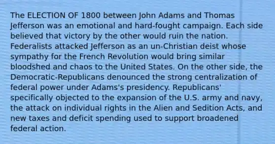 The ELECTION OF 1800 between John Adams and Thomas Jefferson was an emotional and hard-fought campaign. Each side believed that victory by the other would ruin the nation. Federalists attacked Jefferson as an un-Christian deist whose sympathy for the French Revolution would bring similar bloodshed and chaos to the United States. On the other side, the Democratic-Republicans denounced the strong centralization of federal power under Adams's presidency. Republicans' specifically objected to the expansion of the U.S. army and navy, the attack on individual rights in the Alien and Sedition Acts, and new taxes and deficit spending used to support broadened federal action.