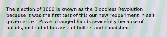 The election of 1800 is known as the Bloodless Revolution because it was the first test of this our new "experiment in self-governance." Power changed hands peacefully because of ballots, instead of because of bullets and bloodshed.