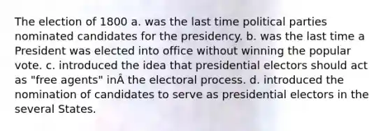 The election of 1800 a. was the last time political parties nominated candidates for the presidency. b. was the last time a President was elected into office without winning the popular vote. c. introduced the idea that presidential electors should act as "free agents" inÂ the electoral process. d. introduced the nomination of candidates to serve as presidential electors in the several States.