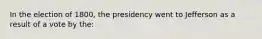 In the election of 1800, the presidency went to Jefferson as a result of a vote by the: