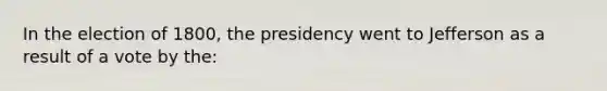 In the election of 1800, the presidency went to Jefferson as a result of a vote by the: