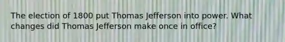 The election of 1800 put Thomas Jefferson into power. What changes did Thomas Jefferson make once in office?