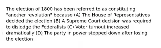 The election of 1800 has been referred to as constituting "another revolution" because (A) The House of Representatives decided the election (B) A Supreme Court decision was required to dislodge the Federalists (C) Voter turnout increased dramatically (D) The party in power stepped down after losing the election