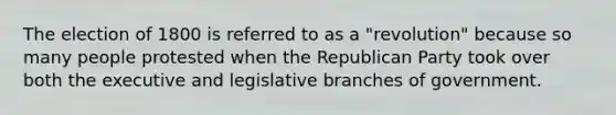 The election of 1800 is referred to as a "revolution" because so many people protested when the Republican Party took over both the executive and legislative branches of government.