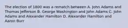 The election of 1800 was a rematch between A. John Adams and Thomas Jefferson B. George Washington and John Adams C. John Adams and Alexander Hamilton D. Alexander Hamilton and Aaron Burr