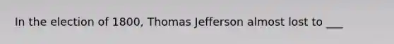 In the election of 1800, Thomas Jefferson almost lost to ___