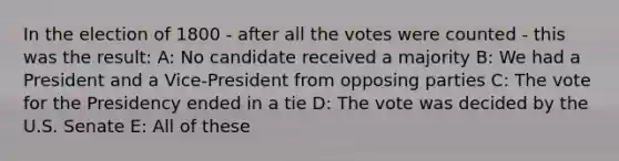 In the election of 1800 - after all the votes were counted - this was the result: A: No candidate received a majority B: We had a President and a Vice-President from opposing parties C: The vote for the Presidency ended in a tie D: The vote was decided by the U.S. Senate E: All of these