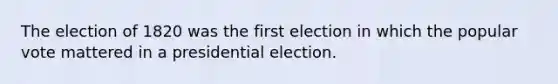 The election of 1820 was the first election in which the popular vote mattered in a presidential election.