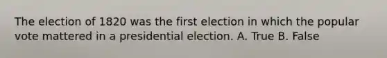 The election of 1820 was the first election in which the popular vote mattered in a presidential election. A. True B. False