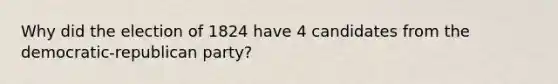 Why did the election of 1824 have 4 candidates from the democratic-republican party?