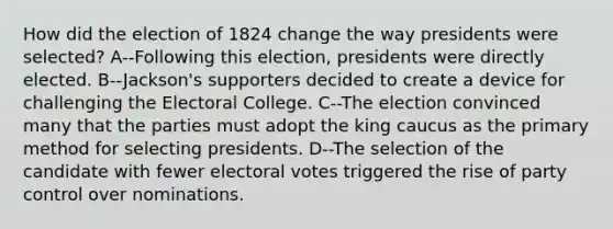 How did the election of 1824 change the way presidents were selected? A--Following this election, presidents were directly elected. B--Jackson's supporters decided to create a device for challenging the Electoral College. C--The election convinced many that the parties must adopt the king caucus as the primary method for selecting presidents. D--The selection of the candidate with fewer electoral votes triggered the rise of party control over nominations.