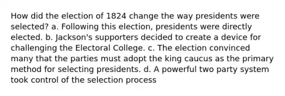 How did the election of 1824 change the way presidents were selected? a. Following this election, presidents were directly elected. b. Jackson's supporters decided to create a device for challenging the Electoral College. c. The election convinced many that the parties must adopt the king caucus as the primary method for selecting presidents. d. A powerful two party system took control of the selection process