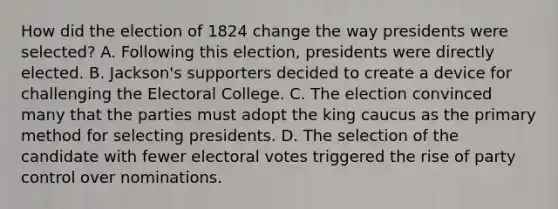 How did the election of 1824 change the way presidents were selected? A. Following this election, presidents were directly elected. B. Jackson's supporters decided to create a device for challenging the Electoral College. C. The election convinced many that the parties must adopt the king caucus as the primary method for selecting presidents. D. The selection of the candidate with fewer electoral votes triggered the rise of party control over nominations.