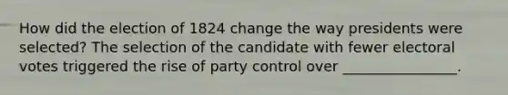 How did the election of 1824 change the way presidents were selected? The selection of the candidate with fewer electoral votes triggered the rise of party control over ________________.