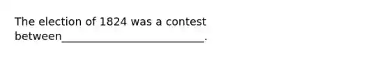 The election of 1824 was a contest between__________________________.