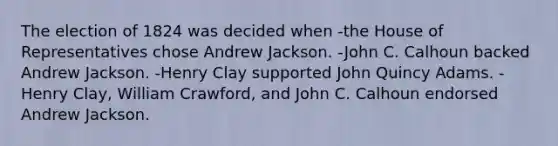 The election of 1824 was decided when -the House of Representatives chose Andrew Jackson. -John C. Calhoun backed Andrew Jackson. -Henry Clay supported John Quincy Adams. -Henry Clay, William Crawford, and John C. Calhoun endorsed Andrew Jackson.