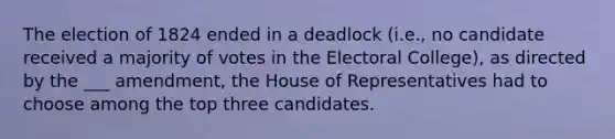 The election of 1824 ended in a deadlock (i.e., no candidate received a majority of votes in the Electoral College), as directed by the ___ amendment, the House of Representatives had to choose among the top three candidates.