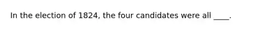 In the election of 1824, the four candidates were all ____.