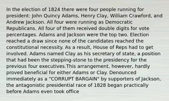 In the election of 1824 there were four people running for president: John Quincy Adams, Henry Clay, William Crawford, and Andrew Jackson. All four were running as Democratic Republicans. All four of them received double digits for vote percentages. Adams and Jackson were the top two. Election reached a draw since none of the candidates reached the constitutional necessity. As a result, House of Reps had to get involved. Adams named Clay as his secretary of state, a position that had been the stepping-stone to the presidency for the previous four executives.This arrangement, however, hardly proved beneficial for either Adams or Clay. Denounced immediately as a "CORRUPT BARGAIN" by supporters of Jackson, the antagonistic presidential race of 1828 began practically before Adams even took office