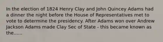 In the election of 1824 Henry Clay and John Quincey Adams had a dinner the night before the House of Representatives met to vote to determine the presidency. After Adams won over Andrew Jackson Adams made Clay Sec of State - this became known as the......