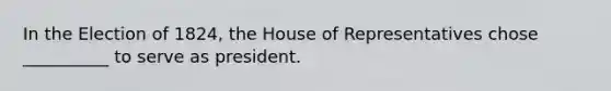 In the Election of 1824, the House of Representatives chose __________ to serve as president.