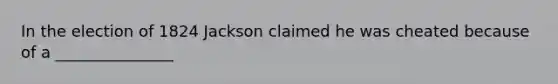 In the election of 1824 Jackson claimed he was cheated because of a _______________