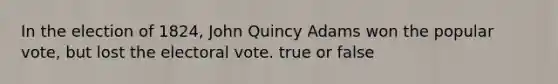 In the election of 1824, John Quincy Adams won the popular vote, but lost the electoral vote. true or false