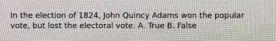 In the election of 1824, John Quincy Adams won the popular vote, but lost the electoral vote. A. True B. False