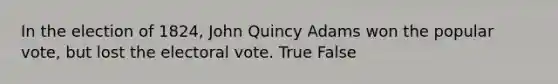 In the election of 1824, John Quincy Adams won the popular vote, but lost the electoral vote. True False