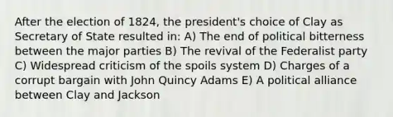 After the election of 1824, the president's choice of Clay as Secretary of State resulted in: A) The end of political bitterness between the major parties B) The revival of the Federalist party C) Widespread criticism of the spoils system D) Charges of a corrupt bargain with John Quincy Adams E) A political alliance between Clay and Jackson