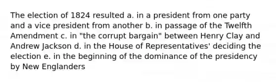 The election of 1824 resulted a. in a president from one party and a vice president from another b. in passage of the Twelfth Amendment c. in "the corrupt bargain" between Henry Clay and Andrew Jackson d. in the House of Representatives' deciding the election e. in the beginning of the dominance of the presidency by New Englanders